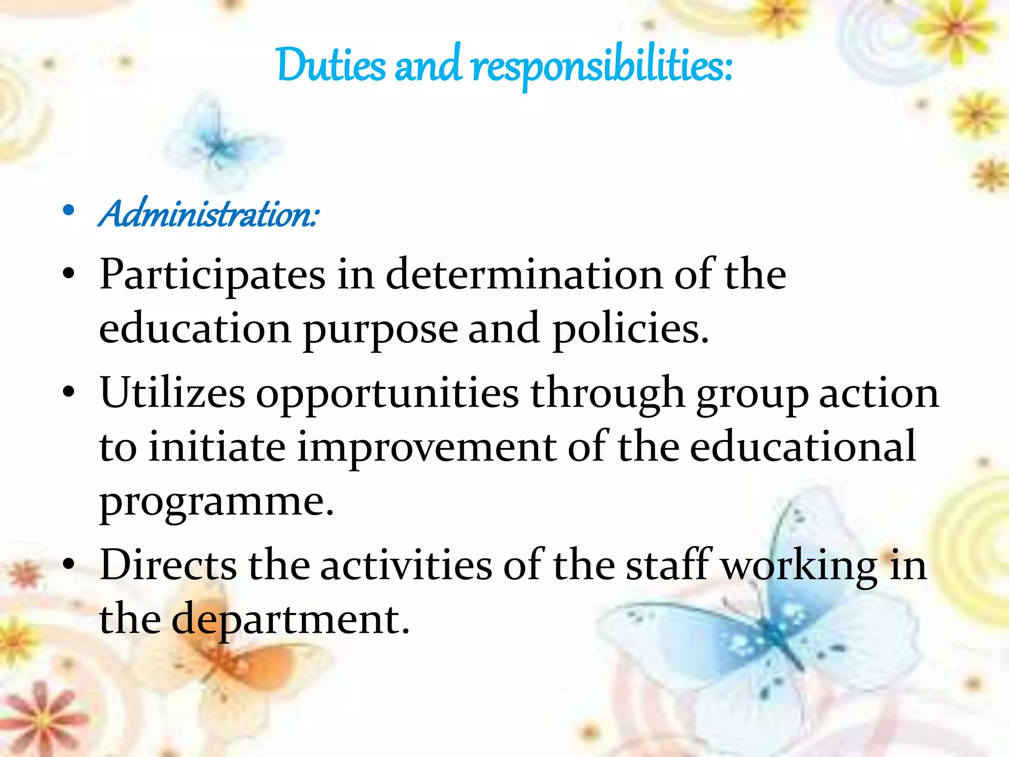 Duties and responsibilities:
• Administration:
• Participates in determination of the
education purpose and policies.
• Utilizes opportunities through group action
to initiate improvement of the educational
programme.
• Directs the activities of the staff working in
the department.
 