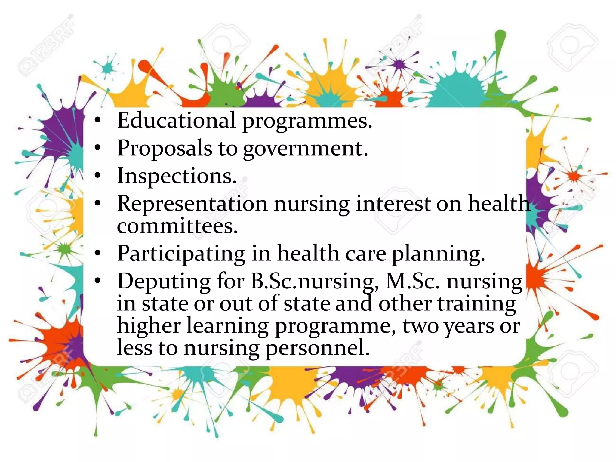 • Educational programmes.
• Proposals to government.
• Inspections.
• Representation nursing interest on health
committees.
• Participating in health care planning.
• Deputing for B.Sc.nursing, M.Sc. nursing
in state or out of state and other training
higher learning programme, two years or
less to nursing personnel.
 