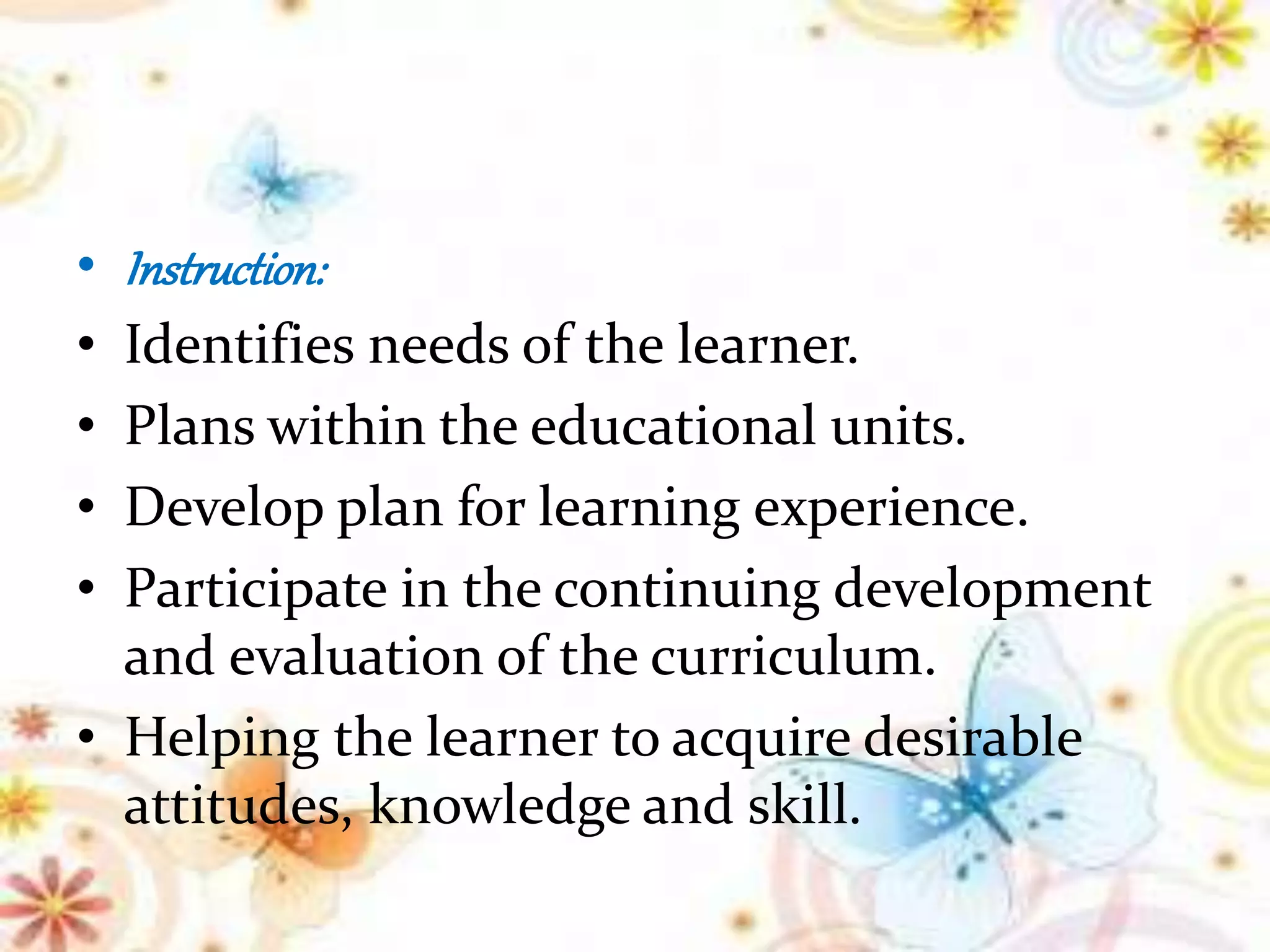 • Instruction:
• Identifies needs of the learner.
• Plans within the educational units.
• Develop plan for learning experience.
• Participate in the continuing development
and evaluation of the curriculum.
• Helping the learner to acquire desirable
attitudes, knowledge and skill.
 