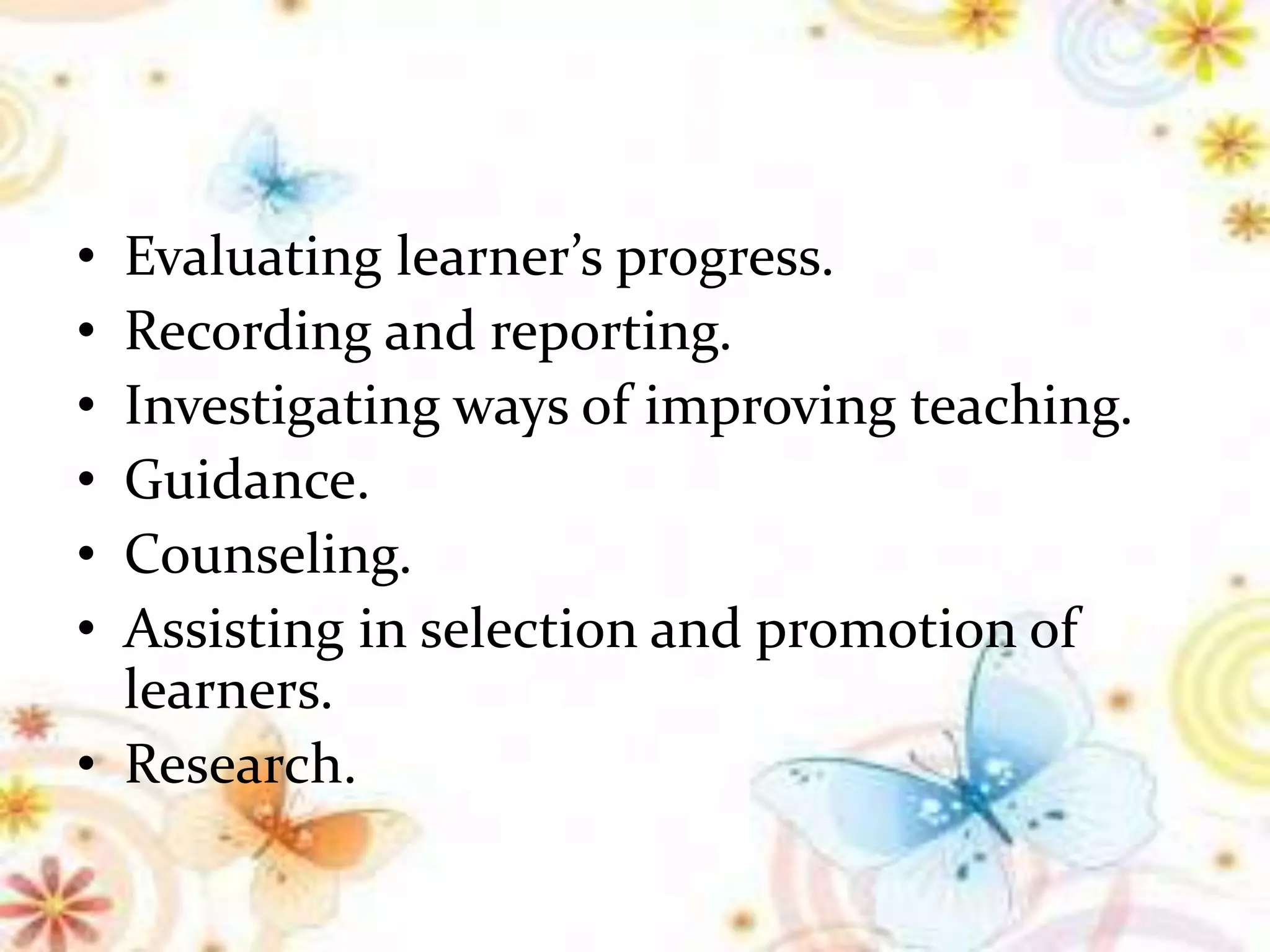 • Evaluating learner’s progress.
• Recording and reporting.
• Investigating ways of improving teaching.
• Guidance.
• Counseling.
• Assisting in selection and promotion of
learners.
• Research.
 
