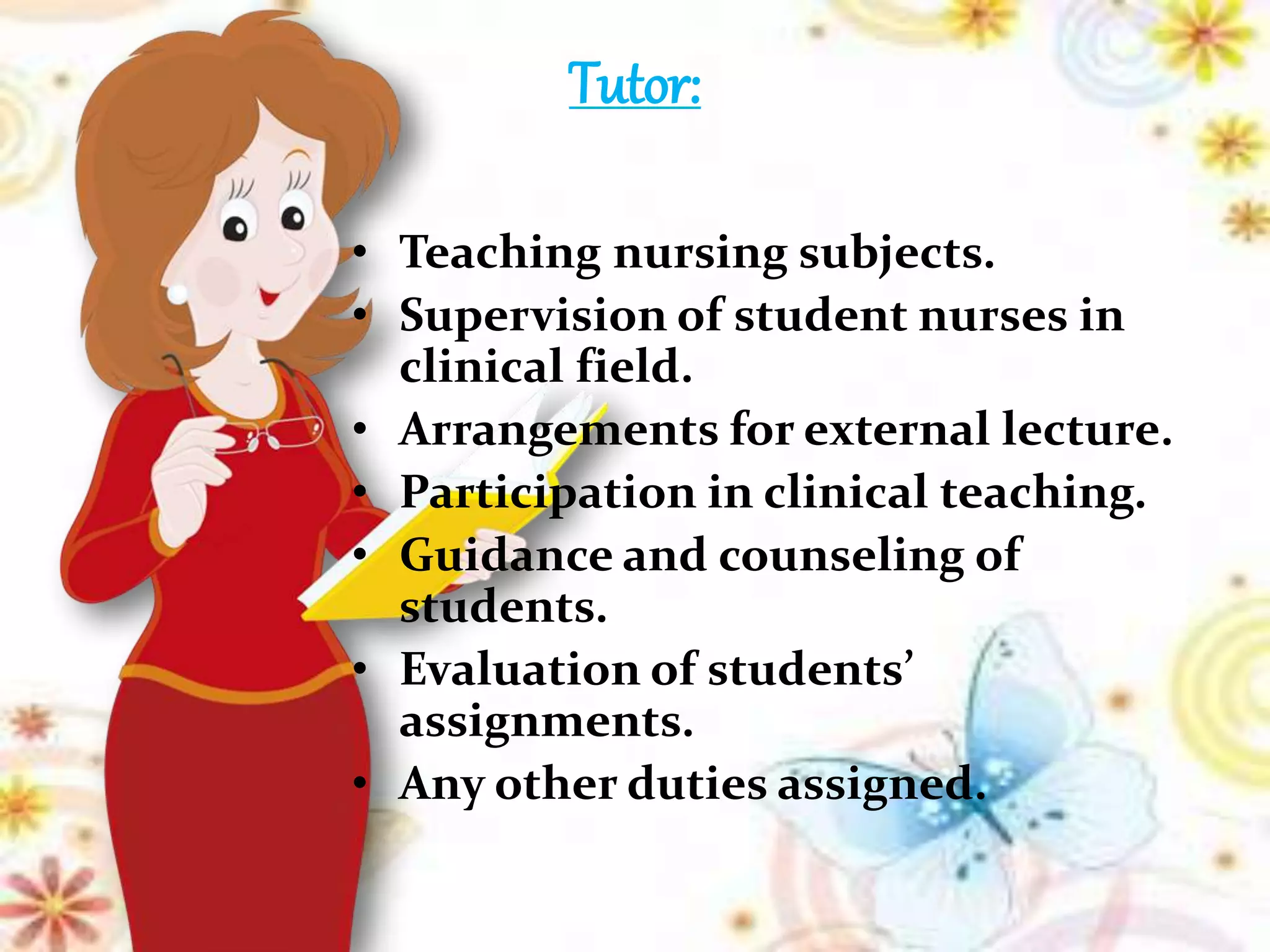 Tutor:
• Teaching nursing subjects.
• Supervision of student nurses in
clinical field.
• Arrangements for external lecture.
• Participation in clinical teaching.
• Guidance and counseling of
students.
• Evaluation of students’
assignments.
• Any other duties assigned.
 