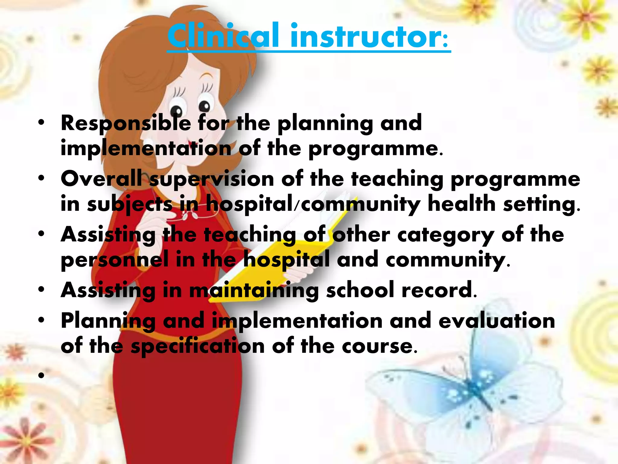 Clinical instructor:
• Responsible for the planning and
implementation of the programme.
• Overall supervision of the teaching programme
in subjects in hospital/community health setting.
• Assisting the teaching of other category of the
personnel in the hospital and community.
• Assisting in maintaining school record.
• Planning and implementation and evaluation
of the specification of the course.
•
 