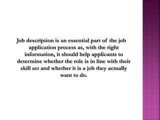 Job description is an essential part of the job
application process as, with the right
information, it should help applicants to
determine whether the role is in line with their
skill set and whether it is a job they actually
want to do.
 
