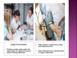 CORE FUNCTIONS
 Perform routine tasks under the
supervision of registered nurses/
Senior Nursing Assistant.
 Take patient's temperature, pulse,
and respiration rate.
 Take blood pressure and determine
if range is abnormal
 
