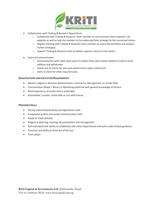 Kriti Capital & Investments Ltd, Kathmandu, Nepal
Tel: 01-4266325 Web: www.kriticapital.com.np
 Collaboration with Trading & Research Department:
o Collaborate with Trading & Research Team member to communicate client requests, risk
appetite as well as help the member to formulate portfolio strategy for the concerned clients.
o Regular meeting with Trading & Research team member to assess the portfolios and analyze
further strategies.
o Support Trading & Research team to deliver superior returns to the clients.
 External Communication:
o Communication with client upon query to advise them, give market updates as well as fund
addition and withdrawal
o Yearly visit to clients for one-year performance report submission
o Visits to client for other required cases
QUALIFICATIONS AND EDUCATION REQUIREMENTS
 Master’s degree in Business Administration, Commerce, Management, or similar field;
 Concentration (Major / Minor) in Marketing preferred with general knowledge of finance
 Work Experience of similar kind is preferable
 Automobile ( scooter, motor bike or car) with license
PREFERRED SKILLS
 Strong relationship building and negotiations skills
 Exceptional written and verbal communication skills
 Ready to travel attitude
 Diligent in planning, tracking, documentation and management
 Self-motivated with ability to collaborate with other departments and work under limited guidance
 Proactive and ability to think out of the box
 Team player
 