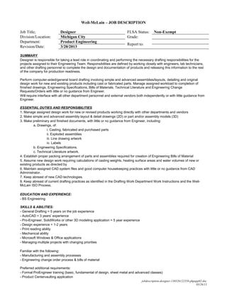 Weil-McLain – JOB DESCRIPTION

Job Title;                 Designer                                      FLSA Status:       Non-Exempt
Division/Location:         Michigan City                                 Grade:
Department:                Product Engineering
                                                                         Report to:
Revision/Date:             3/20/2013

SUMMARY
Designer is responsible for taking a lead role in coordinating and performing the necessary drafting responsibilities for the
projects assigned to their Engineering Team. Responsibilities are defined by working closely with engineers, lab technicians,
and other drafting personnel to complete the design and documentation of products and releasing this information to the rest
of the company for production readiness.

Perform computer-aided/general board drafting involving simple and advanced assemblies/layouts, detailing and original
design work for new and existing products including cast or fabricated parts. Manage assigned workload to completion of
finished drawings, Engineering Specifications, Bills of Materials, Technical Literature and Engineering Change
Requests/Orders with little or no guidance from Engineer.
Will require interface with all other department personnel and external vendors both independently or with little guidance from
Engineer.

ESSENTIAL DUTIES AND RESPONSIBILITIES
1. Manage assigned design work for new or revised products working directly with other departments and vendors
2. Make simple and advanced assembly layout & detail drawings (2D) or part and/or assembly models (3D)
3. Make preliminary and finished documents, with little or no guidance from Engineer, including:
          a. Drawings, of:
                   i. Casting, fabricated and purchased parts
                   ii. Exploded assemblies
                   iii. Line drawing artwork
                   iv. Labels
          b. Engineering Specifications.
          c. Technical Literature artwork.
4. Establish proper packing arrangement of parts and assemblies required for creation of Engineering Bills of Material
5. Assume new design work requiring calculations of casting weights, heating surface areas and water volumes of new or
existing products as directed by
6. Maintain assigned CAD system files and good computer housekeeping practices with little or no guidance from CAD
Administrator.
7. Keep abreast of new CAD technologies.
8. Keep abreast of current drafting practices as identified in the Drafting Work Department Work Instructions and the Weil-
McLain ISO Process.

EDUCATION AND EXPERIENCE:
- BS Engineering

SKILLS & ABILITIES:
- General Drafting = 5 years on the job experience
- AutoCAD = 3 years’ experience
- Pro-Engineer, SolidWorks or other 3D modeling application = 5 year experience
- Design experience = 1-2 years
- Print reading ability
- Mechanical ability
- Microsoft Windows & Office applications
- Managing multiple projects with changing priorities

Familiar with the following:
- Manufacturing and assembly processes
- Engineering change order process & bills of material

Preferred additional requirements:
- Formal ProEngineer training (basic, fundamental of design, sheet metal and advanced classes)
- Product Centervaulting application
                                                                                   jobdescription-designer-130326122358-phpapp02.doc
                                                                                                                            03/26/13
 
