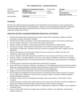 SPX CORPORATION – JOB DESCRIPTION

Job Title;               Engineer II - Electronic Controls        FLSA Status:         Exempt
Division/Location:       Michigan City                            Grade:               C3
Department:              Product Engineering                      Report to:           Lead Engineer -
                                                                                       Electronic Controls
Revision/Date:           11/02/2012


SUMMARY

Provide value-added engineering and support for the development of new products as well as assisting in the
maintenance and improvement of existing products. Design, test and develop product and product components
following company and industry standards; develop non-routine test and evaluation procedures; assist in
supervision of laboratory activities.

ESSENTIAL DUTIES AND RESPONSIBILITIES (ESSENTIAL FUNCTIONS)

•   Design and develop product component parts, product subassemblies and product complete assemblies
    according to company and industry standards
•   Develop and/or produce cost effective control and instrumentation concepts to meet project requirements
•   Develop complete material list of parts required for design requirements
•   Prepare, maintain, and adhere to engineering specifications, design practices and procedures
•   Develop test methods, instrumentation and procedures not covered by recognized Approval Agency
    requirements or rating codes. Administer and carry out these test programs with team’s engineers and lab
    technicians
•   Analyze and interpret test data and make product revisions as necessary to comply with safety and
    performance requirements and standards
•   Analyze, interpret, and be able use test data to perform root cause analysis and develop corrective actions
•   Develop, maintain, and update DFMEAs, and assist in development of PFMEAs and Process Control Plans
•   Work with drafting personnel on the product detailed layout, detailed prints, parts specifications, and Bills of
    Material
•   Formulate product specifications and update these specifications as required
•   Work with Director of Product Compliance, Lab Supervisor, Plant Manufacturing Engineering Team, Product
    Managers, Commodity Managers, and other Product Engineers to enable efficient execution of resolutions to
    issues. Provide needed technical information/assistance to other departments
•   Suggest new product ideas and maintain records for potentially patentable ideas
•   Be thoroughly knowledgeable about and test product in accordance with the Approval Agency of concern,
    such as Underwriters Laboratories, American Gas Association, AHRI, and American National Standard /
    Canadian Standard Association
•   Participate in annual reviews with department managers when a team members’ performance is being
    evaluated
•   Assign and supervise specific tasks within project team in a manner that will allow for efficient completion of
    project goals. Organize and track progress of specific tasks critical to project completion
•   Report progress to Chief Engineer and/or Director of Engineering as requested, in addition to the compilation
    of periodic reports.
•   Carry out other duties that may be assigned such as product evaluations, cost reductions, manufacturing
    problem solving, etc.
 
