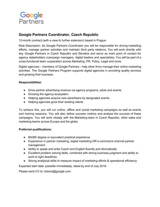Google Partners Coordinator, Czech Republic
12-month contract (with a view to further extension) based in Prague.
Role Description: As Google Partners Coordinator you will be responsible for driving marketing
efforts, ​manage partner activities and maintain third party relations. You will work directly with
key Google Partners in Czech Republic and Slovakia and serve as main point of contact for
agency stakeholders (campaign managers, digital leaders and specialists). ​You will be part of a
cross-functional team cooperation across Marketing, PR, Policy, Legal and more.
Digital agencies - members of Google Partners - help other firms manage their online marketing
activities. The Google Partners Program supports digital agencies in providing quality services
and growing their business.
Responsibilities:
● Drive partner advertising revenue via agency programs, pilots and events
● Growing the agency ecosystem
● Helping agencies acquire new advertisers by designated events
● Helping agencies grow their existing clients
To achieve this, you will run online, offline and social marketing campaigns as well as events
and training sessions. You will also define success metrics and analyse the success of these
campaigns. You will work closely with the Marketing team in Czech Republic, other sales and
marketing teams across Europe and the globe.
Preferred qualifications:
● BA/BS degree or equivalent practical experience
● Experience in partner marketing, digital marketing OR e-commerce channel partner
management
● Ability to speak and write Czech and English fluently and idiomatically
● Excellent problem solving skills, combined with strong business judgment and ability to
work to tight deadlines
● Strong analytical skills to measure impact of marketing efforts & operational efficiency
Expected start date: possible immediately, latest by end of July 2018.
Please send CV to: botond@google.com
 
