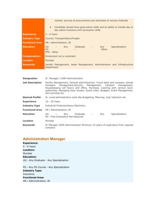 market, sources of procurement,cost estimates of various materals

•

Candidate should have good admin skills and an ability to handle day to
day admin functions with pursuation skills.

Experience

2 - 4 Years

Industry Type

Courier/ Transportation/Freight

Functional Area

HR / Administration, IR

Education

UG
PG
PPG - Other

Compensation:

Emolument not a constraint

Location

Mumbai

Keywords

Vendor Management, Asset Management, Administration and Infrastructure
Department

Designation

Sr. Manager / DGM Administration

Job Description

Facility Management, General administartion, Travel desk and company vehicle
transport
management,Security
Management,
Canteen
management,
Housekeeping oof facory and office, Purchase, Lisoning with various Govt.
authorities, Managing Gust houses, Guest visits, Budgets, Event Management,
ISO activities etc.

Desired Profile

Sr. Level administrative work like Budgeting, Planning, Cost reduction etc.

Experience

10 - 18 Years

Industry Type

Industrial Products/Heavy Machinery

Functional Area

HR / Administration, IR

Education

UG
Any
Graduate
PG - Post Graduation Not Required

Location

Mumbai

Keywords

Sr Manager DGM Administration Minimum 10 years of experiance from reputed
company

Any

Administration Manager
Experience:
4 - 9 Years
Location:
Mumbai
Education:
UG - Any Graduate - Any Specialization
PG - Any PG Course - Any Specialization
Industry Type:
Insurance
Functional Area:
HR / Administration, IR

Graduate
-

-

-

Any
Other

Any

Specialization

Specialization

 