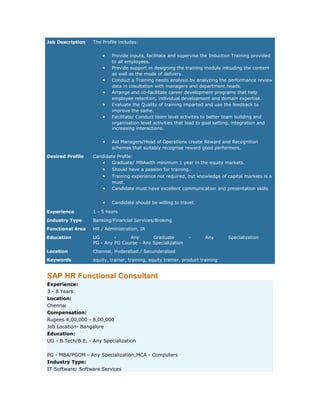 Job Description

The Profile includes:

•
•
•
•
•
•

•
Desired Profile

Provide inputs, facilitate and supervise the Induction Training provided
to all employees.
Provide support in designing the training module inlcuding the content
as well as the mode of delivery.
Conduct a Training needs analysis by analyzing the performance review
data in cosultation with managers and department heads.
Arrange and co-facilitate career development programs that help
employee retention, individual development and domain expertise.
Evaluate the Quality of training imparted and use the feedback to
improve the same.
Facilitate/ Conduct team level activites to better team building and
organisation level activities that lead to goal setting, integration and
increasing interactions.
Aid Managers/Head of Operations create Reward and Recognition
schemes that suitably recognise reward good performers.

Candidate Profile:
• Graduate/ MBAwith minimum 1 year in the equity markets.

•
•

Should have a passion for training.

•

Training experience not required, but knowledge of capital markets is a
must.
Candidate must have excellent communication and presentation skills

•

Candidate should be willing to travel.

Experience

1 - 5 Years

Industry Type

Banking/Financial Services/Broking

Functional Area

HR / Administration, IR

Education

UG
Any
Graduate
PG - Any PG Course - Any Specialization

Location

Chennai, Hyderabad / Secunderabad

Keywords

equity, trainer, training, equity trainer, product training

SAP HR Functional Consultant
Experience:
3 - 8 Years
Location:
Chennai
Compensation:
Rupees 4,00,000 - 8,00,000
Job Location- Bangalore
Education:
UG - B.Tech/B.E. - Any Specialization
PG - MBA/PGDM - Any Specialization;MCA - Computers
Industry Type:
IT-Software/ Software Services

-

Any

Specialization

 