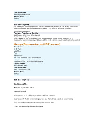 Functional Area:
HR / Administration, IR
Posted Date:
04 Jun

Job Description
SAP HR At least 2 implementations in SAP including payroll, strong in PA OM, PT PY, Exposure to
requirements study and business blue print, exp in e-recruiting as functional consultant
Job Location- Bangalore

Desired Candidate Profile
Qualification: BE/B.Tech, MCA, MBA HR
Exp: 3 Years total exp;
Skills: SAP HR At least 2 implementations in SAP including payroll, strong in PA OM, PT PY,
Exposure to requirements study and business blue print, exp in e-recruiting as functional consultant

Manager(Compensation and HR Processes)
Experience:
5 - 8 Years
Location:
Pune
Education:
UG - Any Graduate - Any Specialization
PG - MBA/PGDM - HR/Industrial Relations
Industry Type:
Auto/Auto Ancillary
Functional Area:
HR / Administration, IR
Posted Date:
04 Jun

Job Description
Candidate profile :
Relevant Experience: 5-8 yrs.
Preferably an MBA.
Understanding of IT, ITES and manufacturing (Auto) industry.
Experience with Market benchmarking surveys and the technical aspects of benchmarking.
Good presentation and oral and written communication skills.
Expert level knowledge of Ms Excel software.

 