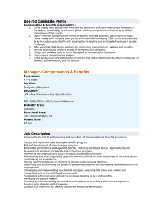 Desired Candidate Profile
Compensation & Benefits responsibility :
1. Liaise closely with global team members to assimilate and spearhead global initiatives in
the region; conversely, to influence global thinking and policy direction so as to reflect
imperatives of the region.
2. Closely monitor compensation trends, practices and help business take proactive steps.
Liaise closely with industry peer groups and assimilate emerging C&B trends and practices
so as to explore potential fit with organization's existing and anticipated business / people
challenges.
3. Offer potential C&B design solutions for optimizing investments in salaries and benefits.
4. Provide analytics to improve quality of compensation decisions.
5. Design and develop tools to assist Managers in compensation decisions.
6. Help prepare compensation budgets.
7. Direct preparation and distribution of written and verbal information to inform employees of
benefits, compensation, and HR policies.

Manager- Compensation & Benefits
Experience:
4 - 9 Years
Location:
Bengaluru/Bangalore
Education:
UG - Any Graduate - Any Specialization
PG - MBA/PGDM - HR/Industrial Relations
Industry Type:
Retailing
Functional Area:
HR / Administration, IR
Posted Date:
02 Jun

Job Description
Responsible for end to end planning and execution of Compensation & Benefits processes.
Design and implement new employee benefits program.
Aid and development of incentive pay program.
Administer performance management process, including employee annual appraisal program.
Research and construct a rewards and recognition program.
Monitoring the organization's salary structure and benefits provision.
Researching and analyzing salary rates and benefits offered by other employers in the same sector.
Undertaking job evaluations.
Making recommendations on changes to pension and insurance schemes.
Identifying and determining the causes of personnel problems and developing recommendations for
improvement.
Developing and implementing new benefit packages, ensuring that these are current and
competitive and in line with legal requirements.
Negotiating with union representatives on issues relating to pay and benefits.
Managing the payroll system.
Developing and maintaining personnel record systems in accordance with current legislation.
Resolve labor disputes and grievances.
Conduct exit interviews to identify reasons for employee termination.

 