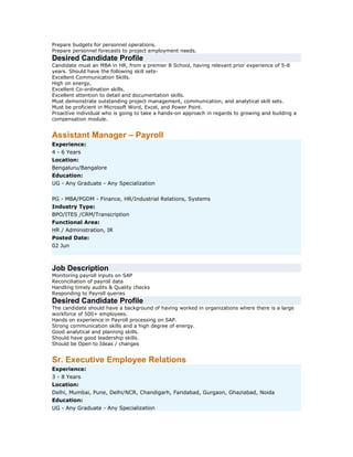 Prepare budgets for personnel operations.
Prepare personnel forecasts to project employment needs.

Desired Candidate Profile
Candidate must an MBA in HR, from a premier B School, having relevant prior experience of 5-8
years. Should have the following skill setsExcellent Communication Skills.
High on energy,
Excellent Co-ordination skills.
Excellent attention to detail and documentation skills.
Must demonstrate outstanding project management, communication, and analytical skill sets.
Must be proficient in Microsoft Word, Excel, and Power Point.
Proactive individual who is going to take a hands-on approach in regards to growing and building a
compensation module.

Assistant Manager – Payroll
Experience:
4 - 6 Years
Location:
Bengaluru/Bangalore
Education:
UG - Any Graduate - Any Specialization
PG - MBA/PGDM - Finance, HR/Industrial Relations, Systems
Industry Type:
BPO/ITES /CRM/Transcription
Functional Area:
HR / Administration, IR
Posted Date:
02 Jun

Job Description
Monitoring payroll inputs on SAP
Reconciliation of payroll data
Handling timely audits & Quality checks
Responding to Payroll queries

Desired Candidate Profile
The candidate should have a background of having worked in organizations where there is a large
workforce of 500+ employees.
Hands on experience in Payroll processing on SAP.
Strong communication skills and a high degree of energy.
Good analytical and planning skills.
Should have good leadership skills.
Should be Open to Ideas / changes

Sr. Executive Employee Relations
Experience:
3 - 8 Years
Location:
Delhi, Mumbai, Pune, Delhi/NCR, Chandigarh, Faridabad, Gurgaon, Ghaziabad, Noida
Education:
UG - Any Graduate - Any Specialization

 