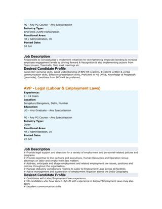 PG - Any PG Course - Any Specialization
Industry Type:
BPO/ITES /CRM/Transcription
Functional Area:
HR / Administration, IR
Posted Date:
04 Jun

Job Description
Responsible to conceptualize / implement initiatives for strengthening employee bonding & increase
employee engagement levels by driving Reward & Recognition & also implementing actions from
Open Houses, Townhalls, Skip level meetings etc

Desired Candidate Profile
Good inter personal skills, Good understanding of BPO HR systems, Excellent written & verbal
communication skills, Effective presentation skills, Proficient in MS Office, Knowledge of Peoplesoft
(desirable). Canddiate from BPO will be preferred,

AVP - Legal (Labour & Employment Laws)
Experience:
9 - 14 Years
Location:
Bengaluru/Bangalore, Delhi, Mumbai
Education:
UG - Any Graduate - Any Specialization
PG - Any PG Course - Any Specialization
Industry Type:
Other
Functional Area:
HR / Administration, IR
Posted Date:
04 Jun

Job Description
# Provide legal support and direction for a variety of employment and personnel-related policies and
programs
# Provide expertise to line partners and executives, Human Resources and Operation Group
attorneys on labor and employment law matters
# Address, anticipate and shape employment and related employment law issues, positions and
policies throughout the organisation
# Manage statutory compliances relating to Labor & Employment Laws across all facilities
# Active management and supervision of employment litigation across the India Geography

Desired Candidate Profile
# Candidates with Labor/Employment laws experience
# HR candidates who have done LLB/LLM with experience in Labour/Employment Laws may also
apply
# Excellent communication skills

 