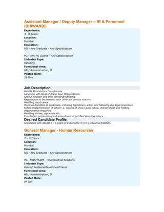 Assistant Manager / Deputy Manager -- IR & Personnel
(BHIWANDI)
Experience:
3 - 8 Years
Location:
Mumbai
Education:
UG - Any Graduate - Any Specialization
PG - Any PG Course - Any Specialization
Industry Type:
Retailing
Functional Area:
HR / Administration, IR
Posted Date:
28 May

Job Description
Handle All statutory Compliances
Laisoning with Govt and Non Govt Organizations
Labour Relation and their grevance handling
Negotiations & Settlements with Union on various matters.
Handling court cases
Maintain discipline at workplace, initiating disciplinary action and following due legal procedure
before implementation of action i.e. issuing of show cause notice, charge-sheet and holding
departmental enquiries
Handling strikes, agitations etc.
Conciliation proceedings and amendment in certified standing orders

Desired Candidate Profile
Graudates with atleast 3 - 9 years of experience in (IR ) Industrial Relation.

General Manager - Human Resources
Experience:
7 - 12 Years
Location:
Mumbai
Education:
UG - Any Graduate - Any Specialization
PG - MBA/PGDM - HR/Industrial Relations
Industry Type:
Hotels/ Restaurants/Airlines/Travel
Functional Area:
HR / Administration, IR
Posted Date:
04 Jun

 