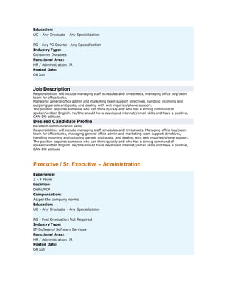 Education:
UG - Any Graduate - Any Specialization
PG - Any PG Course - Any Specialization
Industry Type:
Consumer Durables
Functional Area:
HR / Administration, IR
Posted Date:
04 Jun

Job Description
Responsibilities will include managing staff schedules and timesheets, managing office boy/peon
team for office tasks.
Managing general office admin and marketing team support directives, handling incoming and
outgoing parcels and posts, and dealing with web inquiries/phone support.
The position requires someone who can think quickly and who has a strong command of
spoken/written English. He/She should have developed internet//email skills and have a positive,
CAN-DO attitude.

Desired Candidate Profile
Excellent communication skills
Responsibilities will include managing staff schedules and timesheets. Managing office boy/peon
team for office tasks, managing general office admin and marketing team support directives,
handling incoming and outgoing parcels and posts, and dealing with web inquiries/phone support.
The position requires someone who can think quickly and who has a strong command of
spoken/written English. He/She should have developed internet//email skills and have a positive,
CAN-DO attitude

Executive / Sr. Executive – Administration
Experience:
2 - 3 Years
Location:
Delhi/NCR
Compensation:
As per the company norms
Education:
UG - Any Graduate - Any Specialization
PG - Post Graduation Not Required
Industry Type:
IT-Software/ Software Services
Functional Area:
HR / Administration, IR
Posted Date:
04 Jun

 