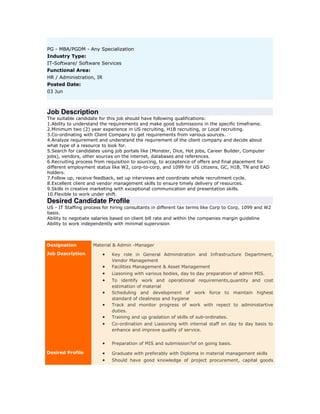 PG - MBA/PGDM - Any Specialization
Industry Type:
IT-Software/ Software Services
Functional Area:
HR / Administration, IR
Posted Date:
03 Jun

Job Description
The suitable candidate for this job should have following qualifications:
1.Ability to understand the requirements and make good submissions in the specific timeframe.
2.Minimum two (2) year experience in US recruiting, H1B recruiting, or Local recruiting.
3.Co-ordinating with Client Company to get requirements from various sources.
4.Analyze requirement and understand the requirement of the client company and decide about
what type of a resource to look for.
5.Search for candidates using job portals like (Monster, Dice, Hot jobs, Career Builder, Computer
jobs), vendors, other sources on the internet, databases and references.
6.Recruiting process from requisition to sourcing, to acceptence of offers and final placement for
different employment status like W2, corp-to-corp, and 1099 for US citizens, GC, H1B, TN and EAD
holders.
7.Follow up, receive feedback, set up interviews and coordinate whole recruitment cycle.
8.Excellent client and vendor management skills to ensure timely delivery of resources.
9.Skills in creative marketing with exceptional communication and presentation skills.
10.Flexible to work under shift.

Desired Candidate Profile
US - IT Staffing process for hiring consultants in different tax terms like Corp to Corp, 1099 and W2
basis.
Ability to negotiate salaries based on client bill rate and within the companies margin guideline
Ability to work independently with minimal supervision

Designation
Job Description

Material & Admin -Manager

•
•
•
•
•
•
•
•

Key role in General Adminstration and Infrastructure Department,
Vendor Management
Facilities Management & Asset Management
Liasoning with various bodies, day to day preparation of admin MIS.
To identify work and operatiional requirements,quantity and cost
estimation of material
Scheduling and development of work force to maintain highest
standard of clealiness and hygiene
Track and monitor progress of work with repect to administartive
duties.
Training and up gradation of skills of sub-ordinates.
Co-ordination and Liasioning with internal staff on day to day basis to
enhance and improve quality of service.

•
Desired Profile

Preparation of MIS and submission?of on going basis.

•
•

Graduate with preferably with Diploma in material management skills
Should have good knowledge of project procurement, capital goods

 