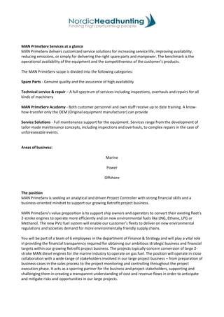 MAN PrimeServ Services at a glance
MAN PrimeServ delivers customized service solutions for increasing service life, improving availability,
reducing emissions, or simply for delivering the right spare parts and manpower. The benchmark is the
operational availability of the equipment and the competitiveness of the customer’s products.
The MAN PrimeServ scope is divided into the following categories:
Spare Parts - Genuine quality and the assurance of high availability
Technical service & repair – A full spectrum of services including inspections, overhauls and repairs for all
kinds of machinery
MAN PrimeServ Academy - Both customer personnel and own staff receive up to date training. A know-
how-transfer only the OEM (Original equipment manufacturer) can provide
Service Solutions - Full maintenance support for the equipment. Services range from the development of
tailor-made maintenance concepts, including inspections and overhauls, to complex repairs in the case of
unforeseeable events
Areas of business:
Marine
Power
Offshore
The position
MAN PrimeServ is seeking an analytical and driven Project Controller with strong financial skills and a
business-oriented mindset to support our growing Retrofit project business.
MAN PrimeServ’s value proposition is to support ship owners and operators to convert their existing fleet’s
2-stroke engines to operate more efficiently and on new environmental fuels like LNG, Ethane, LPG or
Methanol. The new PVU fuel system will enable our customer’s fleets to deliver on new environmental
regulations and societies demand for more environmentally friendly supply chains.
You will be part of a team of 6 employees in the department of Finance & Strategy and will play a vital role
in providing the financial transparency required for obtaining our ambitious strategic business and financial
targets within our growing Retrofit project business. The projects typically concern conversion of large 2-
stroke MAN diesel engines for the marine industry to operate on gas fuel. The position will operate in close
collaboration with a wide range of stakeholders involved in our large project business – from preparation of
business cases in the sales process to the project monitoring and controlling throughout the project
execution phase. It acts as a sparring partner for the business and project stakeholders, supporting and
challenging them in creating a transparent understanding of cost and revenue flows in order to anticipate
and mitigate risks and opportunities in our large projects.
 