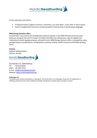 Formal education and criteria:
• A relevant master’s degree in finance / economics, e.g. Cand. Merc., Cand. Polit. or Cand. Oecon.
• Fluent in English both oral and in writing and able to communicate in Scandinavian languages
MAN Energy Solutions offers
You will have a very central and strategically important position in the MAN PrimeServ business area –
which you are given the room to shape. As Project Controller you will become a part of a global and
multicultural market leading company, setting the trend. MAN Energy Solutions offers a competitive salary
package based on qualifications, including bonus, pension scheme, health insurance and flexible working
hours.
Contact,
Stephan Kofoed-Hansen
Partner, Director
Strandvejen 171, 2900 Hellerup
Tlf.: +45 3514 6414
Mob.: +45 5357 5713
E-mail: skh@nordicheadhunting.dk
Website: www.nordicheadhunting.dk
Volkswagen AG
The MAN Group’s primary shareholder is, with approx. 75% of the shares, the Volkswagen Group with its headquarters in
Wolfsburg, being one of the world’s leading automobile manufacturers and the largest carmaker in Europe.
 
