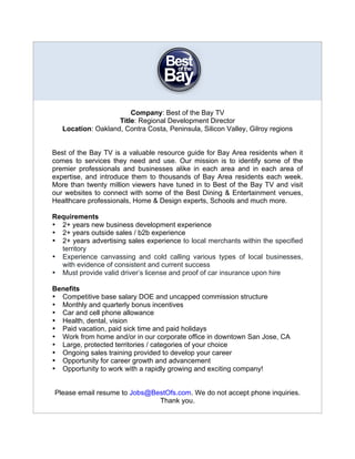 Company: Best of the Bay TV
                    Title: Regional Development Director
   Location: Oakland, Contra Costa, Peninsula, Silicon Valley, Gilroy regions


Best of the Bay TV is a valuable resource guide for Bay Area residents when it
comes to services they need and use. Our mission is to identify some of the
premier professionals and businesses alike in each area and in each area of
expertise, and introduce them to thousands of Bay Area residents each week.
More than twenty million viewers have tuned in to Best of the Bay TV and visit
our websites to connect with some of the Best Dining & Entertainment venues,
Healthcare professionals, Home & Design experts, Schools and much more.

Requirements
• 2+ years new business development experience
• 2+ years outside sales / b2b experience
• 2+ years advertising sales experience to local merchants within the specified
  territory
• Experience canvassing and cold calling various types of local businesses,
  with evidence of consistent and current success
• Must provide valid driver’s license and proof of car insurance upon hire

Benefits
• Competitive base salary DOE and uncapped commission structure
• Monthly and quarterly bonus incentives
• Car and cell phone allowance
• Health, dental, vision
• Paid vacation, paid sick time and paid holidays
• Work from home and/or in our corporate office in downtown San Jose, CA
• Large, protected territories / categories of your choice
• Ongoing sales training provided to develop your career
• Opportunity for career growth and advancement
• Opportunity to work with a rapidly growing and exciting company!


Please email resume to Jobs@BestOfs.com. We do not accept phone inquiries.
                              Thank you.
 