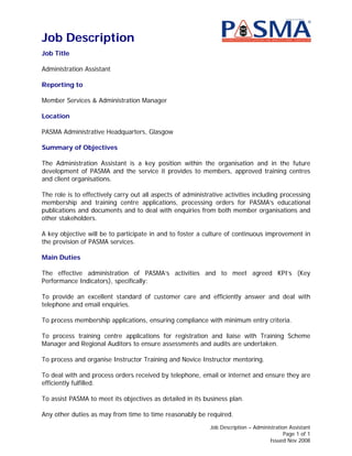 Job Description
Job Title

Administration Assistant

Reporting to

Member Services & Administration Manager

Location

PASMA Administrative Headquarters, Glasgow

Summary of Objectives

The Administration Assistant is a key position within the organisation and in the future
development of PASMA and the service it provides to members, approved training centres
and client organisations.

The role is to effectively carry out all aspects of administrative activities including processing
membership and training centre applications, processing orders for PASMA’s educational
publications and documents and to deal with enquiries from both member organisations and
other stakeholders.

A key objective will be to participate in and to foster a culture of continuous improvement in
the provision of PASMA services.

Main Duties

The effective administration of PASMA’s activities and to meet agreed KPI’s (Key
Performance Indicators), specifically:

To provide an excellent standard of customer care and efficiently answer and deal with
telephone and email enquiries.

To process membership applications, ensuring compliance with minimum entry criteria.

To process training centre applications for registration and liaise with Training Scheme
Manager and Regional Auditors to ensure assessments and audits are undertaken.

To process and organise Instructor Training and Novice Instructor mentoring.

To deal with and process orders received by telephone, email or internet and ensure they are
efficiently fulfilled.

To assist PASMA to meet its objectives as detailed in its business plan.

Any other duties as may from time to time reasonably be required.
                                                             Job Description – Administration Assistant
                                                                                            Page 1 of 1
                                                                                     Issued Nov 2008
 