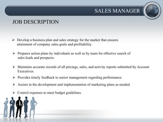 SALES MANAGER

JOB DESCRIPTION


 Develop a business plan and sales strategy for the market that ensures
  attainment of company sales goals and profitability.

 Prepares action plans by individuals as well as by team for effective search of
  sales leads and prospects.

 Maintains accurate records of all pricings, sales, and activity reports submitted by Account
  Executives.
 Provides timely feedback to senior management regarding performance.
 Assists in the development and implementation of marketing plans as needed

 Control expenses to meet budget guidelines.
 