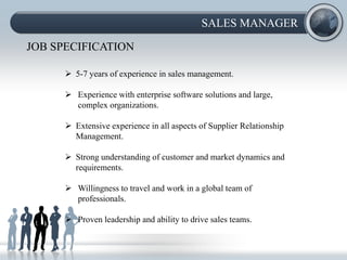 SALES MANAGER

JOB SPECIFICATION

       5-7 years of experience in sales management.

       Experience with enterprise software solutions and large,
        complex organizations.

       Extensive experience in all aspects of Supplier Relationship
        Management.

       Strong understanding of customer and market dynamics and
        requirements.

       Willingness to travel and work in a global team of
        professionals.

       Proven leadership and ability to drive sales teams.
 