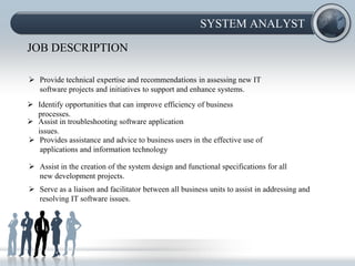 SYSTEM ANALYST

JOB DESCRIPTION

 Provide technical expertise and recommendations in assessing new IT
  software projects and initiatives to support and enhance systems.
 Identify opportunities that can improve efficiency of business
  processes.
 Assist in troubleshooting software application
  issues.
 Provides assistance and advice to business users in the effective use of
   applications and information technology

 Assist in the creation of the system design and functional specifications for all
  new development projects.
 Serve as a liaison and facilitator between all business units to assist in addressing and
  resolving IT software issues.
 