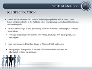 SYSTEM ANALYST

   JOB SPECIFICATION

 Should have a minimum of 7 years of technology experience with at least 5 years
  hands-on technical roles in the field and relies on experience and judgment to plan and
  accomplish goals

 Extensive knowledge of data processing, hardware platforms, and enterprise software
  applications
  Technical experience with systems networking, databases, Web development, and
   user support.


 Good background in Data Base design in Microsoft SQL and Access.

  Strong project management skills with effective results focus within an
   information systems environment.
 