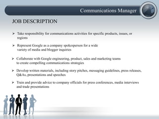 Communications Manager

JOB DESCRIPTION

 Take responsibility for communications activities for specific products, issues, or
  regions

 Represent Google as a company spokesperson for a wide
  variety of media and blogger inquiries

 Collaborate with Google engineering, product, sales and marketing teams
  to create compelling communications strategies

 Develop written materials, including story pitches, messaging guidelines, press releases,
  Q&As, presentations and speeches

 Train and provide advice to company officials for press conferences, media interviews
  and trade presentations
 
