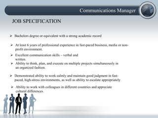 Communications Manager

 JOB SPECIFICATION

 Bachelors degree or equivalent with a strong academic record

 At least 6 years of professional experience in fast-paced business, media or non-
  profit environment.
 Excellent communication skills – verbal and
  written.
 Ability to think, plan, and execute on multiple projects simultaneously in
  an organized fashion.

 Demonstrated ability to work calmly and maintain good judgment in fast-
  paced, high-stress environments, as well as ability to escalate appropriately

 Ability to work with colleagues in different countries and appreciate
  cultural differences.
 