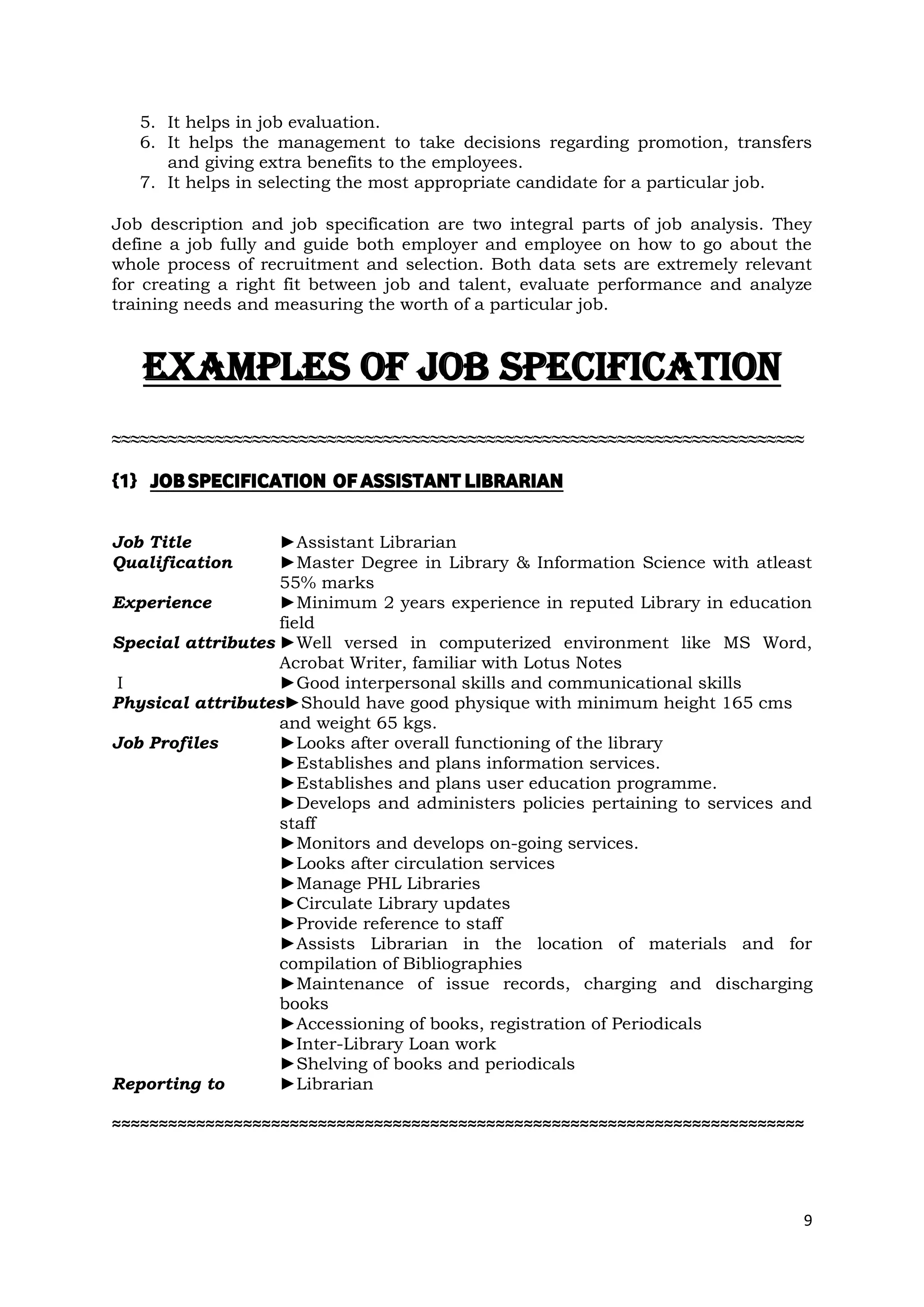 5. It helps in job evaluation.
   6. It helps the management to take decisions regarding promotion, transfers
      and giving extra benefits to the employees.
   7. It helps in selecting the most appropriate candidate for a particular job.

Job description and job specification are two integral parts of job analysis. They
define a job fully and guide both employer and employee on how to go about the
whole process of recruitment and selection. Both data sets are extremely relevant
for creating a right fit between job and talent, evaluate performance and analyze
training needs and measuring the worth of a particular job.



   EXAMPLES OF JOB SPECIFICATION
≈≈≈≈≈≈≈≈≈≈≈≈≈≈≈≈≈≈≈≈≈≈≈≈≈≈≈≈≈≈≈≈≈≈≈≈≈≈≈≈≈≈≈≈≈≈≈≈≈≈≈≈≈≈≈≈≈≈≈≈≈≈≈≈≈≈≈≈≈≈≈≈≈≈

{1} JOB SPECIFICATION OF ASSISTANT LIBRARIAN

Job Title          ►Assistant Librarian
Qualification      ►Master Degree in Library & Information Science with atleast
                   55% marks
Experience         ►Minimum 2 years experience in reputed Library in education
                   field
Special attributes ►Well versed in computerized environment like MS Word,
                   Acrobat Writer, familiar with Lotus Notes
 I                 ►Good interpersonal skills and communicational skills
Physical attributes►Should have good physique with minimum height 165 cms
                   and weight 65 kgs.
Job Profiles       ►Looks after overall functioning of the library
                   ►Establishes and plans information services.
                   ►Establishes and plans user education programme.
                   ►Develops and administers policies pertaining to services and
                   staff
                   ►Monitors and develops on-going services.
                   ►Looks after circulation services
                   ►Manage PHL Libraries
                   ►Circulate Library updates
                   ►Provide reference to staff
                   ►Assists Librarian in the location of materials and for
                   compilation of Bibliographies
                   ►Maintenance of issue records, charging and discharging
                   books
                   ►Accessioning of books, registration of Periodicals
                   ►Inter-Library Loan work
                   ►Shelving of books and periodicals
Reporting to       ►Librarian

≈≈≈≈≈≈≈≈≈≈≈≈≈≈≈≈≈≈≈≈≈≈≈≈≈≈≈≈≈≈≈≈≈≈≈≈≈≈≈≈≈≈≈≈≈≈≈≈≈≈≈≈≈≈≈≈≈≈≈≈≈≈≈≈≈≈≈≈≈≈≈≈≈≈




                                                                                 9
 