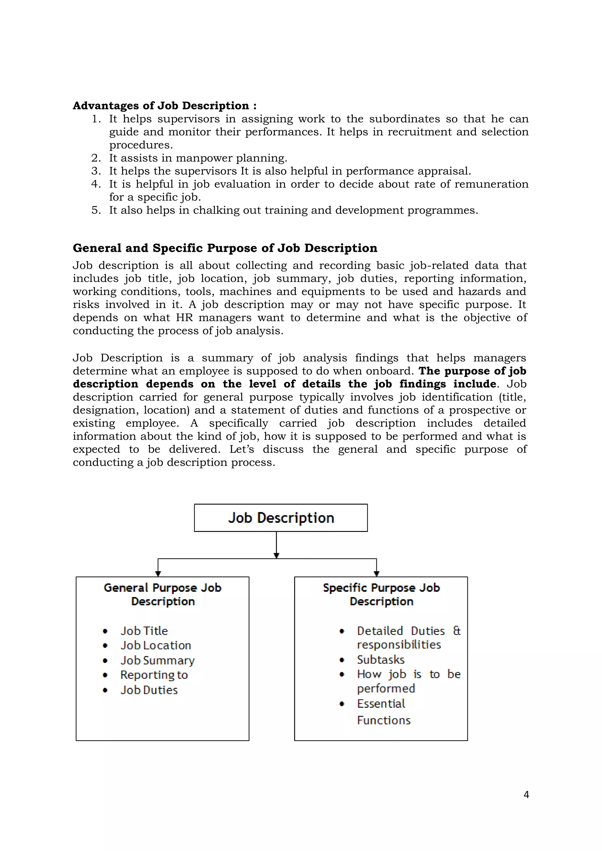 Advantages of Job Description :
  1. It helps supervisors in assigning work to the subordinates so that he can
     guide and monitor their performances. It helps in recruitment and selection
     procedures.
  2. It assists in manpower planning.
  3. It helps the supervisors It is also helpful in performance appraisal.
  4. It is helpful in job evaluation in order to decide about rate of remuneration
     for a specific job.
  5. It also helps in chalking out training and development programmes.


General and Specific Purpose of Job Description
Job description is all about collecting and recording basic job-related data that
includes job title, job location, job summary, job duties, reporting information,
working conditions, tools, machines and equipments to be used and hazards and
risks involved in it. A job description may or may not have specific purpose. It
depends on what HR managers want to determine and what is the objective of
conducting the process of job analysis.

Job Description is a summary of job analysis findings that helps managers
determine what an employee is supposed to do when onboard. The purpose of job
description depends on the level of details the job findings include. Job
description carried for general purpose typically involves job identification (title,
designation, location) and a statement of duties and functions of a prospective or
existing employee. A specifically carried job description includes detailed
information about the kind of job, how it is supposed to be performed and what is
expected to be delivered. Let’s discuss the general and specific purpose of
conducting a job description process.




                                                                                    4
 