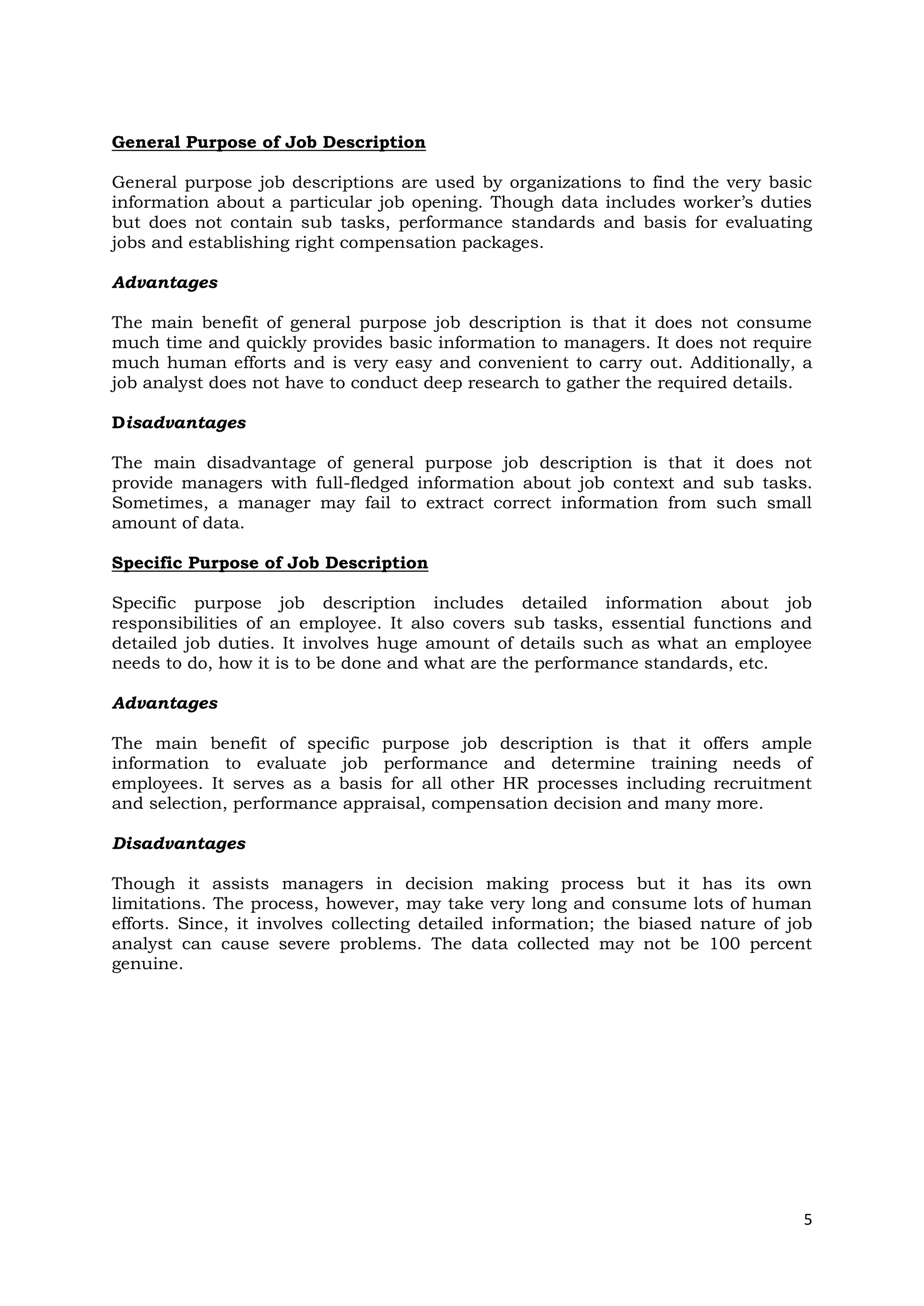 General Purpose of Job Description

General purpose job descriptions are used by organizations to find the very basic
information about a particular job opening. Though data includes worker’s duties
but does not contain sub tasks, performance standards and basis for evaluating
jobs and establishing right compensation packages.

Advantages

The main benefit of general purpose job description is that it does not consume
much time and quickly provides basic information to managers. It does not require
much human efforts and is very easy and convenient to carry out. Additionally, a
job analyst does not have to conduct deep research to gather the required details.

Disadvantages

The main disadvantage of general purpose job description is that it does not
provide managers with full-fledged information about job context and sub tasks.
Sometimes, a manager may fail to extract correct information from such small
amount of data.

Specific Purpose of Job Description

Specific purpose job description includes detailed information about job
responsibilities of an employee. It also covers sub tasks, essential functions and
detailed job duties. It involves huge amount of details such as what an employee
needs to do, how it is to be done and what are the performance standards, etc.

Advantages

The main benefit of specific purpose job description is that it offers ample
information to evaluate job performance and determine training needs of
employees. It serves as a basis for all other HR processes including recruitment
and selection, performance appraisal, compensation decision and many more.

Disadvantages

Though it assists managers in decision making process but it has its own
limitations. The process, however, may take very long and consume lots of human
efforts. Since, it involves collecting detailed information; the biased nature of job
analyst can cause severe problems. The data collected may not be 100 percent
genuine.




                                                                                   5
 