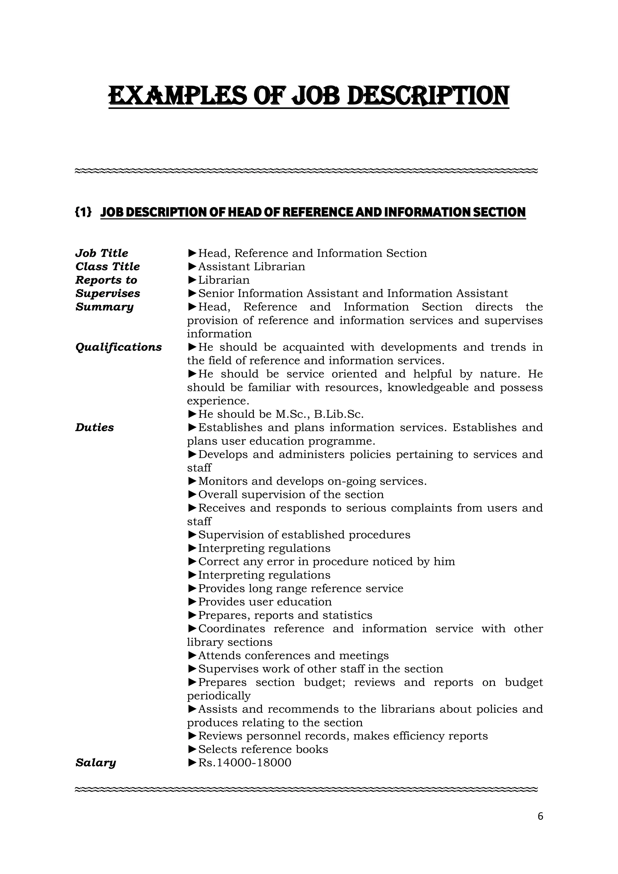 EXAMPLES OF JOB DESCRIPTION

≈≈≈≈≈≈≈≈≈≈≈≈≈≈≈≈≈≈≈≈≈≈≈≈≈≈≈≈≈≈≈≈≈≈≈≈≈≈≈≈≈≈≈≈≈≈≈≈≈≈≈≈≈≈≈≈≈≈≈≈≈≈≈≈≈≈≈≈≈≈≈≈≈≈


{1} JOB DESCRIPTION OF HEAD OF REFERENCE AND INFORMATION SECTION


Job Title        ►Head, Reference and Information Section
Class Title      ►Assistant Librarian
Reports to       ►Librarian
Supervises       ►Senior Information Assistant and Information Assistant
Summary          ►Head, Reference and Information Section directs the
                 provision of reference and information services and supervises
                 information
Qualifications   ►He should be acquainted with developments and trends in
                 the field of reference and information services.
                 ►He should be service oriented and helpful by nature. He
                 should be familiar with resources, knowledgeable and possess
                 experience.
                 ►He should be M.Sc., B.Lib.Sc.
Duties           ►Establishes and plans information services. Establishes and
                 plans user education programme.
                 ►Develops and administers policies pertaining to services and
                 staff
                 ►Monitors and develops on-going services.
                 ►Overall supervision of the section
                 ►Receives and responds to serious complaints from users and
                 staff
                 ►Supervision of established procedures
                 ►Interpreting regulations
                 ►Correct any error in procedure noticed by him
                 ►Interpreting regulations
                 ►Provides long range reference service
                 ►Provides user education
                 ►Prepares, reports and statistics
                 ►Coordinates reference and information service with other
                 library sections
                 ►Attends conferences and meetings
                 ►Supervises work of other staff in the section
                 ►Prepares section budget; reviews and reports on budget
                 periodically
                 ►Assists and recommends to the librarians about policies and
                 produces relating to the section
                 ►Reviews personnel records, makes efficiency reports
                 ►Selects reference books
Salary           ►Rs.14000-18000

≈≈≈≈≈≈≈≈≈≈≈≈≈≈≈≈≈≈≈≈≈≈≈≈≈≈≈≈≈≈≈≈≈≈≈≈≈≈≈≈≈≈≈≈≈≈≈≈≈≈≈≈≈≈≈≈≈≈≈≈≈≈≈≈≈≈≈≈≈≈≈≈≈≈

                                                                              6
 