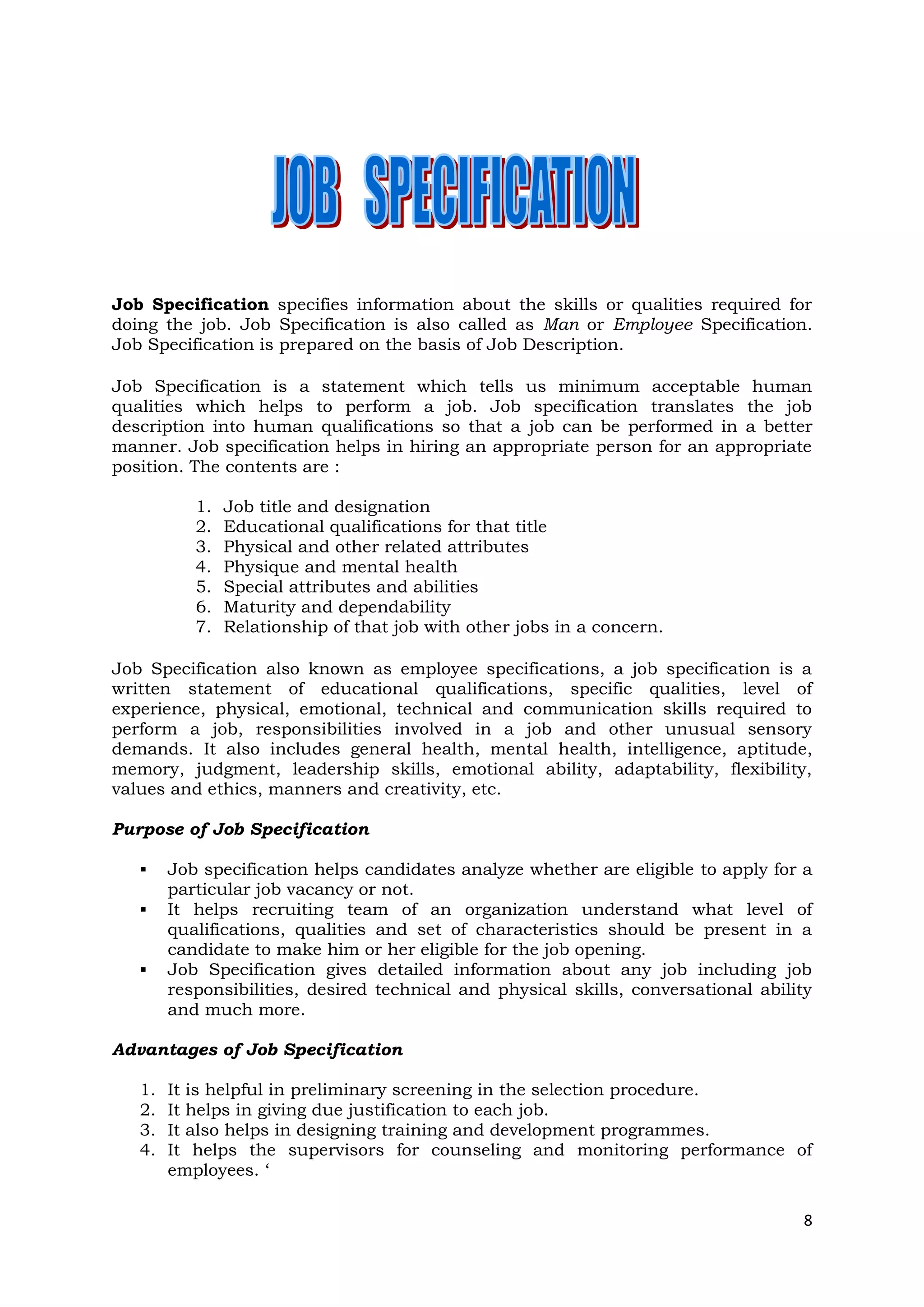 Job Specification specifies information about the skills or qualities required for
doing the job. Job Specification is also called as Man or Employee Specification.
Job Specification is prepared on the basis of Job Description.

Job Specification is a statement which tells us minimum acceptable human
qualities which helps to perform a job. Job specification translates the job
description into human qualifications so that a job can be performed in a better
manner. Job specification helps in hiring an appropriate person for an appropriate
position. The contents are :

           1.   Job title and designation
           2.   Educational qualifications for that title
           3.   Physical and other related attributes
           4.   Physique and mental health
           5.   Special attributes and abilities
           6.   Maturity and dependability
           7.   Relationship of that job with other jobs in a concern.

Job Specification also known as employee specifications, a job specification is a
written statement of educational qualifications, specific qualities, level of
experience, physical, emotional, technical and communication skills required to
perform a job, responsibilities involved in a job and other unusual sensory
demands. It also includes general health, mental health, intelligence, aptitude,
memory, judgment, leadership skills, emotional ability, adaptability, flexibility,
values and ethics, manners and creativity, etc.

Purpose of Job Specification

       Job specification helps candidates analyze whether are eligible to apply for a
        particular job vacancy or not.
       It helps recruiting team of an organization understand what level of
        qualifications, qualities and set of characteristics should be present in a
        candidate to make him or her eligible for the job opening.
       Job Specification gives detailed information about any job including job
        responsibilities, desired technical and physical skills, conversational ability
        and much more.

Advantages of Job Specification

   1.   It is helpful in preliminary screening in the selection procedure.
   2.   It helps in giving due justification to each job.
   3.   It also helps in designing training and development programmes.
   4.   It helps the supervisors for counseling and monitoring performance of
        employees. ‘

                                                                                     8
 