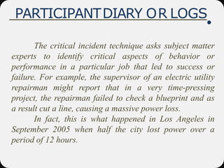 PARTICIPANTDIARY OR LOGS
The critical incident technique asks subject matter
experts to identify critical aspects of behavior or
performance in a particular job that led to success or
failure. For example, the supervisor of an electric utility
repairman might report that in a very time-pressing
project, the repairman failed to check a blueprint and as
a result cut a line, causing a massive power loss.
In fact, this is what happened in Los Angeles in
September 2005 when half the city lost power over a
period of 12 hours.
 