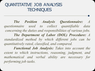 QUANTITATIVE JOB ANALYSIS
TECHNIQUES
The
questionnaire
Position Analysis
used to collect
Questionnaire: A
quantifiable data
concerning the duties and responsibilities of various jobs.
The Department of Labor (DOL) Procedure: A
standardized method by which different jobs can be
quantitatively rated, classified, and compared.
Functional Job Analysis: Takes into account the
extent to which instructions, reasoning, judgment, and
mathematical and verbal ability are necessary for
performing job tasks.
 