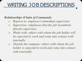 WRITING JOB DESCRIPTIONS
Relationships (Chain of Command):
o Reports to: employee’s immediate supervisor
o Supervises: employees that the job incumbent
directly supervises
o Works with: others with whom the job holder will
be expected to work and come into contact with
internally.
o Outside the company: others with whom the job
holder is expected to work and come into contact
with externally.
 