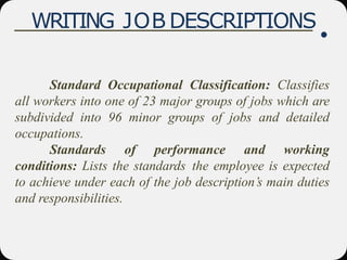 WRITING JOB DESCRIPTIONS
Standard Occupational Classification: Classifies
all workers into one of 23 major groups of jobs which are
subdivided into 96 minor groups of jobs and detailed
occupations.
Standards of performance and working
conditions: Lists the standards the employee is expected
to achieve under each of the job description’s main duties
and responsibilities.
 