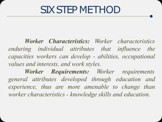 SIXSTEP METHOD
Worker Characteristics:
enduring individual attributes
Worker characteristics
that influence the
capacities workers can develop - abilities, occupational
values and interests, and work styles.
Worker Requirements:
general attributes developed
Worker requirements
through education and
experience, thus are more amenable to change than
worker characteristics - knowledge skills and education.
 