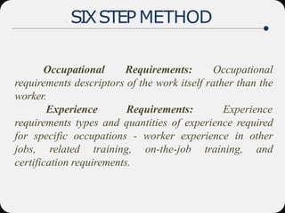 SIXSTEP METHOD
Occupational Requirements: Occupational
requirements descriptors of the work itself rather than the
worker.
Experience Requirements: Experience
requirements types and quantities of experience required
for specific occupations - worker experience in other
jobs, related training, on-the-job training, and
certification requirements.
 