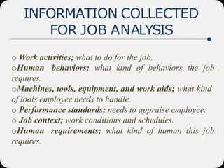 INFORMATION COLLECTED
FOR JOB ANALYSIS
o Work activities; what to do for the job.
oHuman behaviors; what kind of behaviors the job
requires.
oMachines, tools, equipment, and work aids; what kind
of tools employee needs to handle.
o Performance standards; needs to appraise employee.
o Job context; work conditions and schedules.
oHuman requirements; what kind of human this job
requires.
 