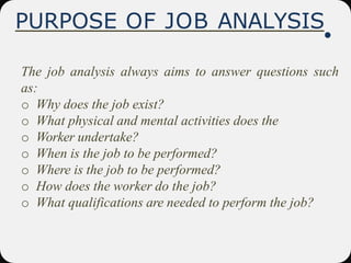 PURPOSE OF JOB ANALYSIS
The job analysis always aims to answer questions such
as:
o Why does the job exist?
o What physical and mental activities does the
o Worker undertake?
o When is the job to be performed?
o Where is the job to be performed?
o How does the worker do the job?
o What qualifications are needed to perform the job?
 
