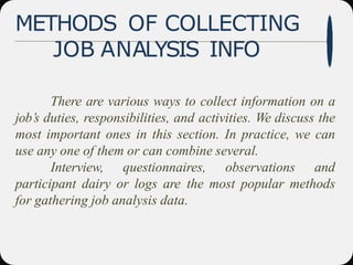METHODS OF COLLECTING
JOB ANALYSIS INFO
There are various ways to collect information on a
job’s duties, responsibilities, and activities. We discuss the
most important ones in this section. In practice, we can
use any one of them or can combine several.
Interview, questionnaires, observations and
participant dairy or logs are the most popular methods
for gathering job analysis data.
 