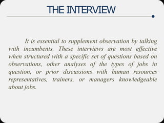 THE INTERVIEW
It is essential to supplement observation by talking
with incumbents. These interviews are most effective
when structured with a specific set of questions based on
observations, other analyses of the types of jobs in
question, or prior discussions with human resources
representatives, trainers, or managers knowledgeable
about jobs.
 