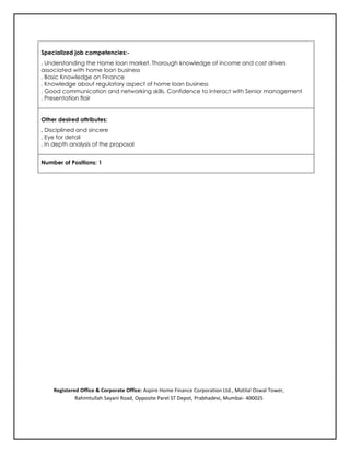 Specialized job competencies:-
. Understanding the Home loan market. Thorough knowledge of income and cost drivers
associated with home loan business
. Basic Knowledge on Finance
. Knowledge about regulatory aspect of home loan business
. Good communication and networking skills. Confidence to interact with Senior management
. Presentation flair
Other desired attributes:
. Disciplined and sincere
. Eye for detail
. In depth analysis of the proposal
Number of Positions: 1
Registered Office & Corporate Office: Aspire Home Finance Corporation Ltd., Motilal Oswal Tower,
Rahimtullah Sayani Road, Opposite Parel ST Depot, Prabhadevi, Mumbai- 400025
 