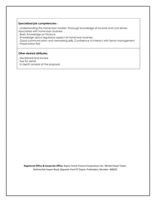 Specialized job competencies:-
. Understanding the Home loan market. Thorough knowledge of income and cost drivers
associated with home loan business
. Basic Knowledge on Finance
. Knowledge about regulatory aspect of home loan business
. Good communication and networking skills. Confidence to interact with Senior management
. Presentation flair
Other desired attributes:
. Disciplined and sincere
. Eye for detail
. In depth analysis of the proposal
Registered Office & Corporate Office: Aspire Home Finance Corporation Ltd., Motilal Oswal Tower,
Rahimtullah Sayani Road, Opposite Parel ST Depot, Prabhadevi, Mumbai- 400025
 