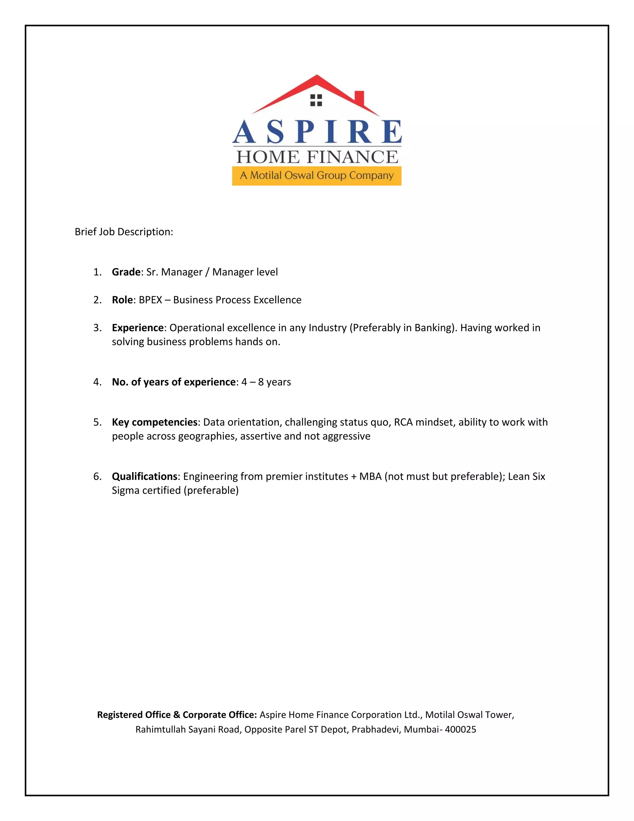 Brief Job Description:
1. Grade: Sr. Manager / Manager level
2. Role: BPEX – Business Process Excellence
3. Experience: Operational excellence in any Industry (Preferably in Banking). Having worked in
solving business problems hands on.
4. No. of years of experience: 4 – 8 years
5. Key competencies: Data orientation, challenging status quo, RCA mindset, ability to work with
people across geographies, assertive and not aggressive
6. Qualifications: Engineering from premier institutes + MBA (not must but preferable); Lean Six
Sigma certified (preferable)
Registered Office & Corporate Office: Aspire Home Finance Corporation Ltd., Motilal Oswal Tower,
Rahimtullah Sayani Road, Opposite Parel ST Depot, Prabhadevi, Mumbai- 400025