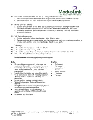 T-3 Ensure that reporting deadlines are met on a timely and accurate basis:
    a. Ensures appropriate client centric metrics are generated and ensures overall data accuracy.
    b. Ensure client date and order processes are aligned with POI/CMI requirements.

T-4 Monitor corrective actions:
    a. Support account team as they drive root cause analysis / corrective action process for client
       reported corrective actions and as they ensure client agrees with preventative action plan.
    b. Ensure account teams is improving efficiency /solutions by analysing corrective actions and
       enhancing solutions.

T-5 T-5 People Management:
    a. Provide leadership, guidance and support to the Account team.
    b. Review employee performance against set objectives and set training and development plans to
       improve team. abilities while meeting strategic objectives and goals.

     Authority:
A-1 Authorised to stop any process producing defects.
A-2 Authorised to take on temporary staff.
A-3 Authorised to approve Purchase Orders, in the line with documented authorisation limits.
A-4 Other authorities s laid down in the quality procedures.

     Education level: Business degree or equivalent required.

Skills:                                                               Profile:
•    Minimum 4 years management experience in a                       •    Enthusiastic
     customer and sales driven business environment.                  •    Pro-Active
•    Excellent people management skills and proven                    •    Value driven
     ability to manage teams in a cross functional                    •    Flexible
     environment                                                      •    Stress resistant
•    Excellent communication and presentations skills                 •    Convincing
•    Good interpersonal skills with the ability to sustain            •    Decisive
     effective relations at all levels (internally and
     externally)
•    Proven ability to manage multiple projects
•    Working knowledge of Business Management
     Process
•    Strong financial acumen including the ability to read
     and understand financial statements
•    Strong analytical skills including exposure to
     systems and familiarity with Statistical Process
     Control
•    Proficient in MS Office suite




JOBDESCRIPTION / HR:jobdescriptionbusinessmanagermoduslink-13333515090621-phpapp02-120402022530-phpapp02.doc / Orginial
date: June 22, 2005 / Issue: 1                                                                      Page 2/2
Print date: 02/04/2012
 